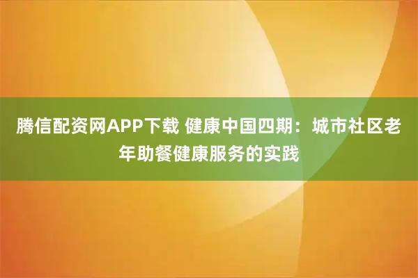 腾信配资网APP下载 健康中国四期：城市社区老年助餐健康服务的实践