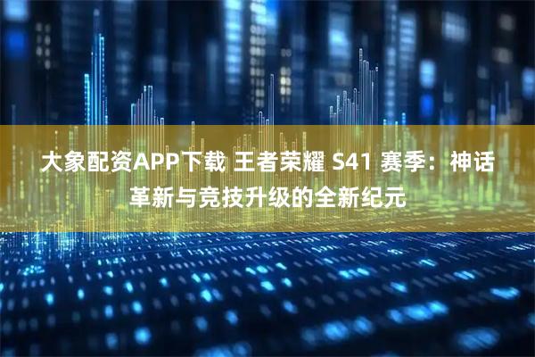 大象配资APP下载 王者荣耀 S41 赛季：神话革新与竞技升级的全新纪元