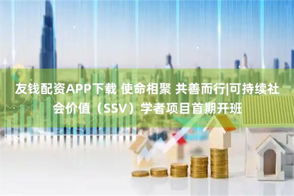 友钱配资APP下载 使命相聚 共善而行|可持续社会价值（SSV）学者项目首期开班