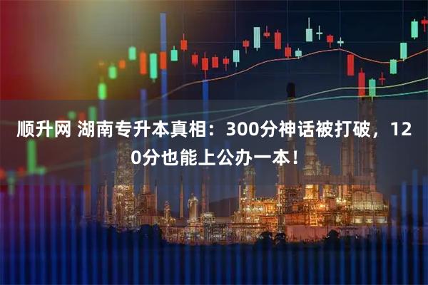 顺升网 湖南专升本真相：300分神话被打破，120分也能上公办一本！