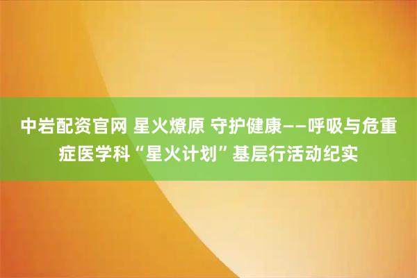 中岩配资官网 星火燎原 守护健康——呼吸与危重症医学科“星火计划”基层行活动纪实