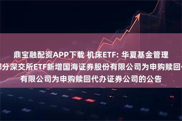 鼎宝融配资APP下载 机床ETF: 华夏基金管理有限公司关于旗下部分深交所ETF新增国海证券股份有限公司为申购赎回代办证券公司的公告