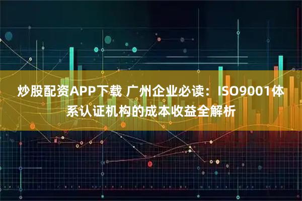 炒股配资APP下载 广州企业必读：ISO9001体系认证机构的成本收益全解析