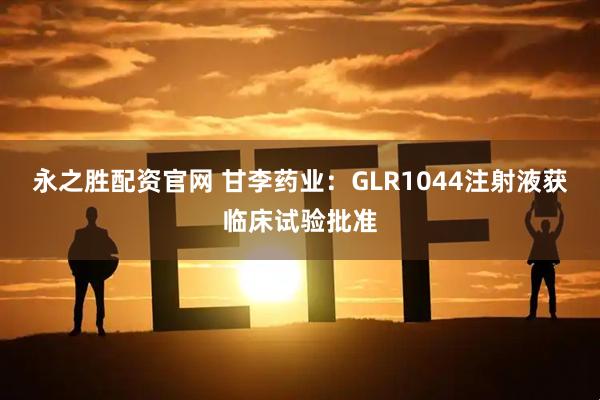 永之胜配资官网 甘李药业：GLR1044注射液获临床试验批准
