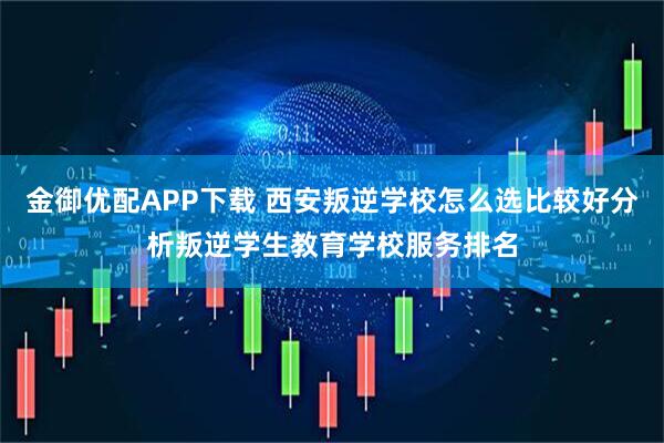 金御优配APP下载 西安叛逆学校怎么选比较好分析叛逆学生教育学校服务排名