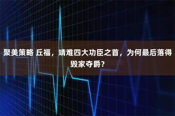 聚美策略 丘福，靖难四大功臣之首，为何最后落得毁家夺爵？