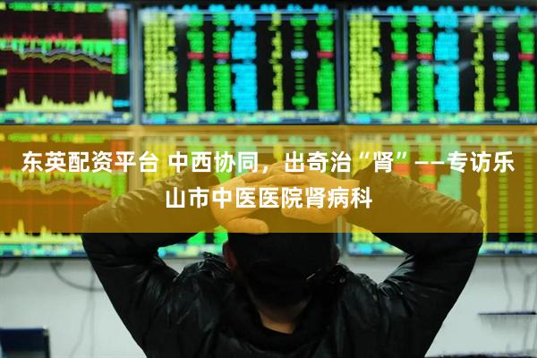 东英配资平台 中西协同，出奇治“肾”——专访乐山市中医医院肾病科