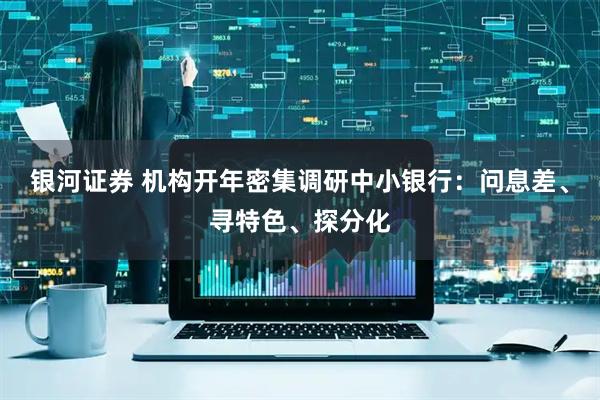 银河证券 机构开年密集调研中小银行：问息差、寻特色、探分化