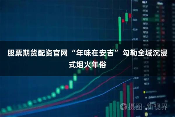 股票期货配资官网 “年味在安吉” 勾勒全域沉浸式烟火年俗