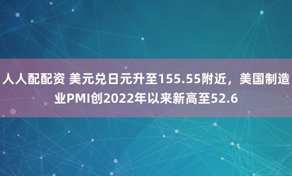 人人配配资 美元兑日元升至155.55附近，美国制造业PMI创2022年以来新高至52.6