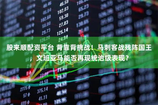 股来顺配资平台 背靠背挑战！马刺客战残阵国王，文班亚马能否再现统治级表现？