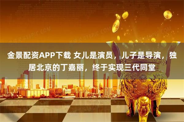 金景配资APP下载 女儿是演员，儿子是导演，独居北京的丁嘉丽，终于实现三代同堂