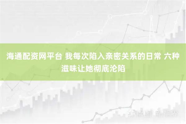 海通配资网平台 我每次陷入亲密关系的日常 六种滋味让她彻底沦陷