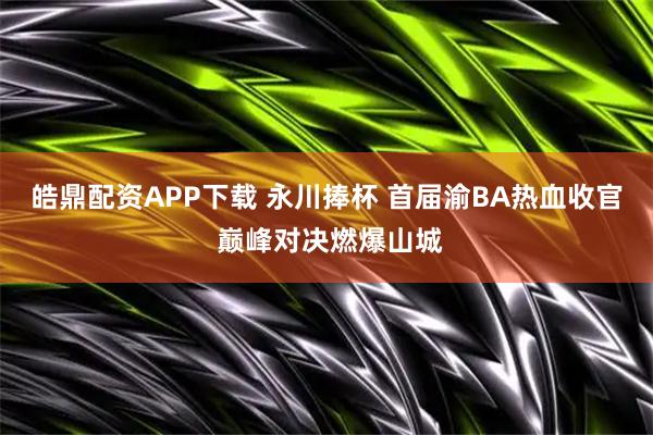 皓鼎配资APP下载 永川捧杯 首届渝BA热血收官 巅峰对决燃爆山城