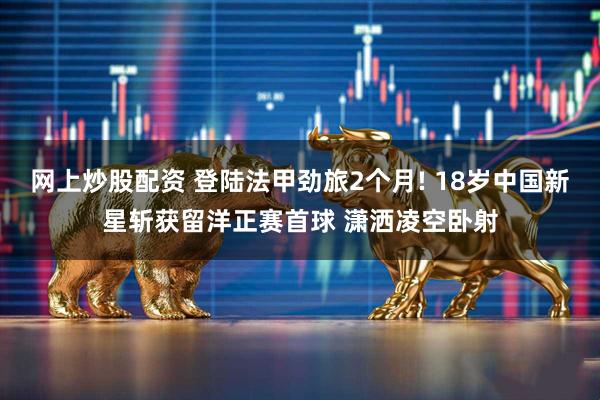 网上炒股配资 登陆法甲劲旅2个月! 18岁中国新星斩获留洋正赛首球 潇洒凌空卧射