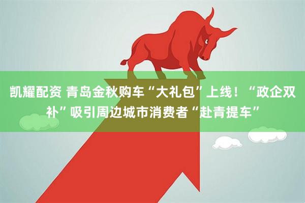 凯耀配资 青岛金秋购车“大礼包”上线！“政企双补”吸引周边城市消费者“赴青提车”