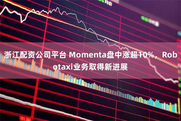 浙江配资公司平台 Momenta盘中涨超10%，Robotaxi业务取得新进展