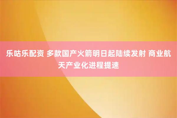 乐咕乐配资 多款国产火箭明日起陆续发射 商业航天产业化进程提速
