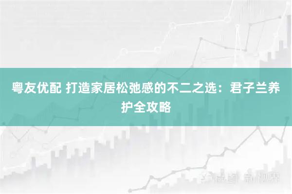 粤友优配 打造家居松弛感的不二之选：君子兰养护全攻略